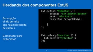 Eduardo Mendes (edumendes@gmail.com)45
Herdando dos componentes ExtJS
Ext.define('MyButton', {
extend: ‘Ext.button.Button'
text: ‘Olá ExtJs',
renderTo: Ext.getBody()
!
}
);
Ext.onReady(function () {
Ext.create("MyButton");
});
Essa opção
ainda permite
que haja sobrescrita
de valores
Como fazer para
evitar isso?
 