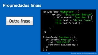 Eduardo Mendes (edumendes@gmail.com)48
Propriedades ﬁnais
Ext.define('MyButton', {
extend: 'Ext.button.Button',
initComponent: function() {
this.text = "Outra frase";
this.callParent();
}
}
);
Ext.onReady(function () {
Ext.create("MyButton", {
text: 'Olá ExtJS',
renderTo: Ext.getBody()
});
});
 