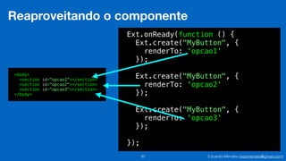 Eduardo Mendes (edumendes@gmail.com)50
Reaproveitando o componente
Ext.onReady(function () {
Ext.create("MyButton", {
renderTo: 'opcao1'
});
!
Ext.create("MyButton", {
renderTo: 'opcao2'
});
!
Ext.create("MyButton", {
renderTo: 'opcao3'
});
!
});
<body>
<section id="opcao1"></section>
<section id="opcao2"></section>
<section id="opcao3"></section>
</body>
 