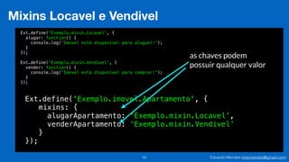 Eduardo Mendes (edumendes@gmail.com)55
Mixins Locavel e Vendivel
Ext.define('Exemplo.mixin.Locavel', {
alugar: function() {
console.log('Imovel está disponível para aluguel!');
}
});
!
Ext.define('Exemplo.mixin.Vendivel', {
vender: function() {
console.log('Imovel está disponível para comprar!');
}
});
Ext.define('Exemplo.imovel.Apartamento', {
!
!
!
});
!
mixins: {
!
!
}
!
!
alugarApartamento: ‘Exemplo.mixin.Locavel’,
!
!
!
!
venderApartamento: ‘Exemplo.mixin.Vendivel’
as chaves podem
possuir qualquer valor
 