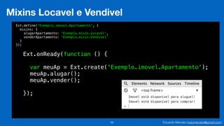 Eduardo Mendes (edumendes@gmail.com)56
Mixins Locavel e Vendivel
Ext.define('Exemplo.imovel.Apartamento', {
mixins: {
alugarApartamento: 'Exemplo.mixin.Locavel',
venderApartamento: 'Exemplo.mixin.Vendivel'
}
});
Ext.onReady(function () {
!
var meuAp = Ext.create('Exemplo.imovel.Apartamento');
meuAp.alugar();
meuAp.vender();
!
});
 