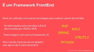 Eduardo Mendes (edumendes@gmail.com)6
É um Framework FrontEnd
Deve ser utilizado com outras tecnologias para realizar a parte ServerSide
Pode integrar com outros frameworks JS
Até a versão 3 precisa de um adapter,
mas agora não é mais necessário
PHP
RAILS
SPRING
STRUTS 2
PYTHON
As informações entre servidor e ExtJS
são trocadas por JSON e XML
 