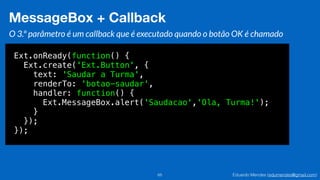 Eduardo Mendes (edumendes@gmail.com)65
MessageBox + Callback
O 3.º parâmetro é um callback que é executado quando o botão OK é chamado
Ext.onReady(function() {
Ext.create('Ext.Button', {
text: 'Saudar a Turma',
renderTo: 'botao-saudar',
handler: function() {
Ext.MessageBox.alert('Saudacao','Ola, Turma!');
}
});
});
 