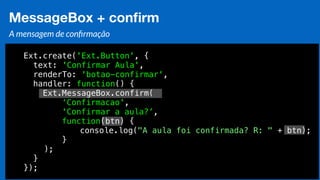 Eduardo Mendes (edumendes@gmail.com)68
MessageBox + conﬁrm
A mensagem de conﬁrmação
Ext.create('Ext.Button', {
text: 'Confirmar Aula',
renderTo: 'botao-confirmar',
handler: function() {
Ext.MessageBox.confirm(
‘Confirmacao',
'Confirmar a aula?’,
function(btn) {
console.log("A aula foi confirmada? R: " + btn);
}
);
}
});
 