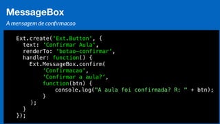 Eduardo Mendes (edumendes@gmail.com)70
MessageBox
A mensagem de conﬁrmacao
Ext.create('Ext.Button', {
text: 'Confirmar Aula',
renderTo: 'botao-confirmar',
handler: function() {
Ext.MessageBox.confirm(
‘Confirmacao',
'Confirmar a aula?’,
function(btn) {
console.log("A aula foi confirmada? R: " + btn);
}
);
}
});
 