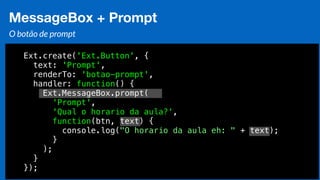 Eduardo Mendes (edumendes@gmail.com)73
MessageBox + Prompt
O botão de prompt
Ext.create('Ext.Button', {
text: 'Prompt',
renderTo: 'botao-prompt',
handler: function() {
Ext.MessageBox.prompt(
'Prompt',
'Qual o horario da aula?',
function(btn, text) {
console.log("O horario da aula eh: " + text);
}
);
}
});
 