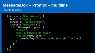 Eduardo Mendes (edumendes@gmail.com)75
MessageBox + Prompt + multiline
O botão de prompt
Ext.create('Ext.Button', {
text: 'Prompt',
renderTo: 'botao-prompt',
handler: function() {
Ext.MessageBox.prompt(
'Prompt',
'Qual o horario da aula?',
function(btn, text) {
console.log("O horario da aula eh: " + text);
}
);
}
});
 
