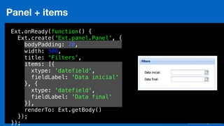 Eduardo Mendes (edumendes@gmail.com)85
Panel + items
Ext.onReady(function() {
Ext.create('Ext.panel.Panel', {
bodyPadding: 20,
width: 300,
title: 'Filters',
items: [{
xtype: 'datefield',
fieldLabel: 'Data inicial'
}, {
xtype: 'datefield',
fieldLabel: 'Data final'
}],
renderTo: Ext.getBody()
});
});
 