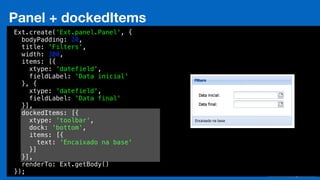 Eduardo Mendes (edumendes@gmail.com)88
Panel + dockedItems
Ext.create('Ext.panel.Panel', {
bodyPadding: 20,
title: 'Filters',
width: 300,
items: [{
xtype: 'datefield',
fieldLabel: 'Data inicial'
}, {
xtype: 'datefield',
fieldLabel: 'Data final'
}],
dockedItems: [{
xtype: 'toolbar',
dock: 'bottom',
items: [{
text: 'Encaixado na base'
}]
}],
renderTo: Ext.getBody()
});
 