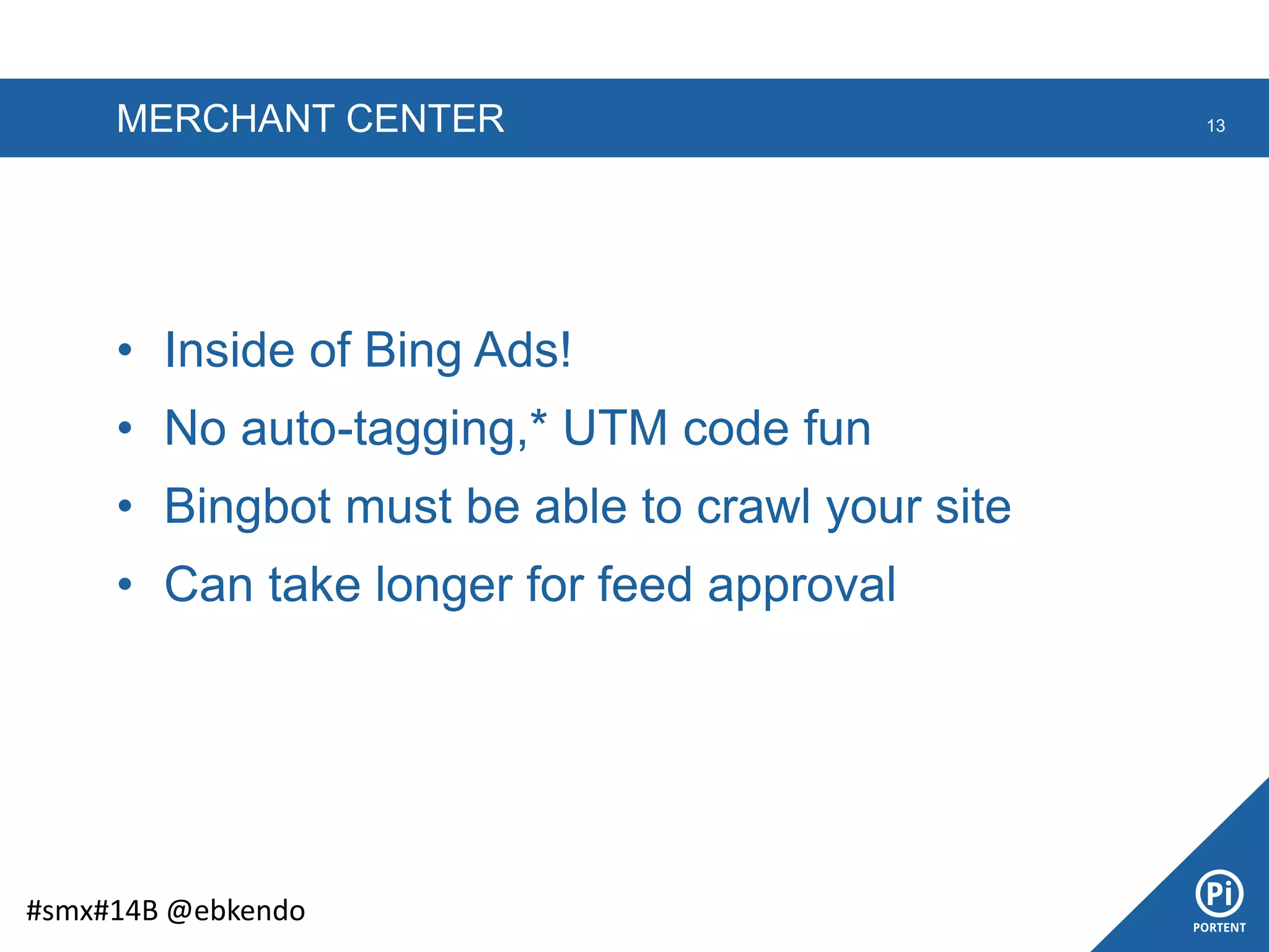 MERCHANT CENTER
• Inside of Bing Ads!
• No auto-tagging,* UTM code fun
• Bingbot must be able to crawl your site
• Can take longer for feed approval
13
#smx#14B @ebkendo
 
