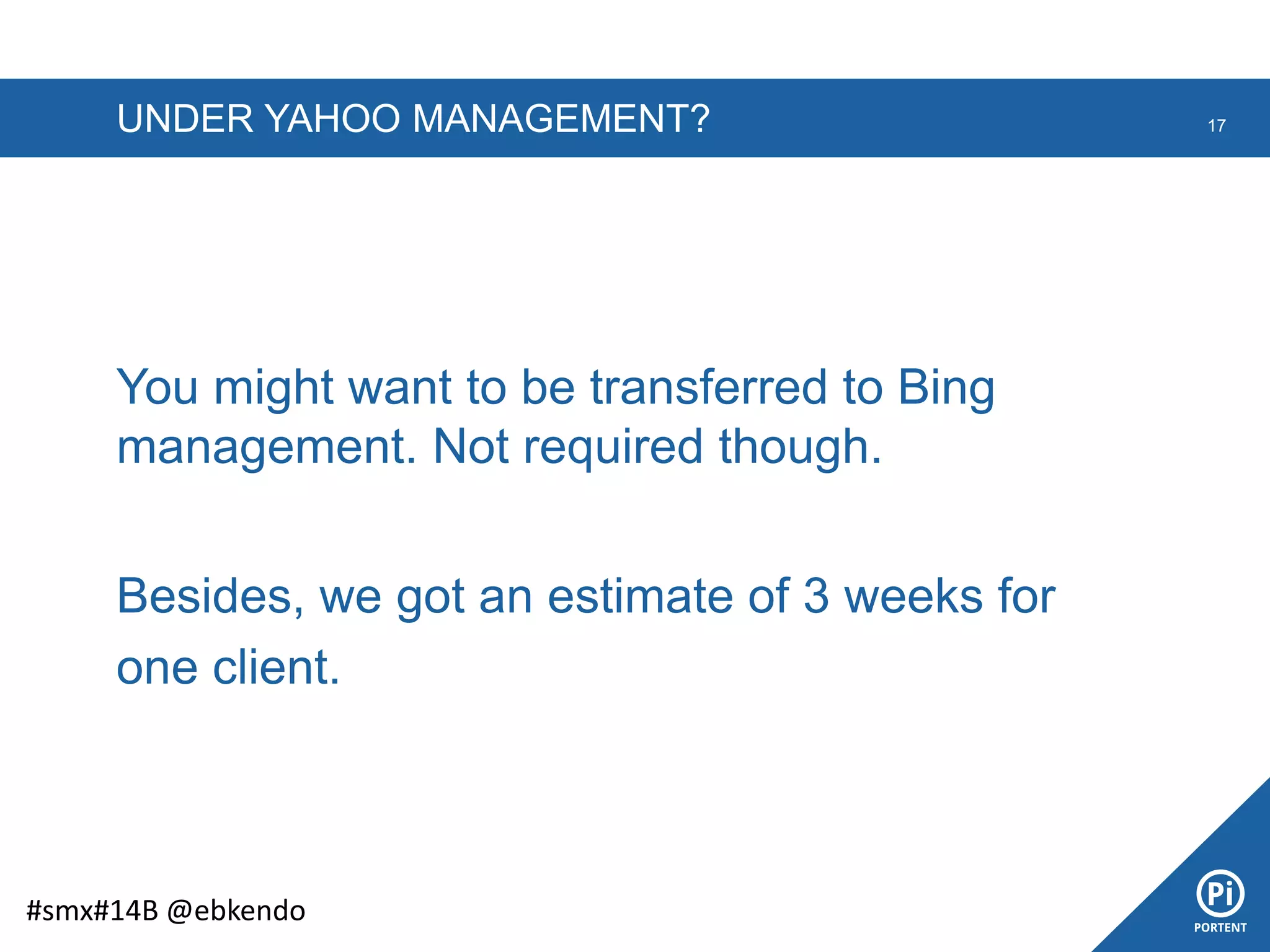 UNDER YAHOO MANAGEMENT? 17
#smx#14B @ebkendo
You might want to be transferred to Bing
management. Not required though.
Besides, we got an estimate of 3 weeks for
one client.
 
