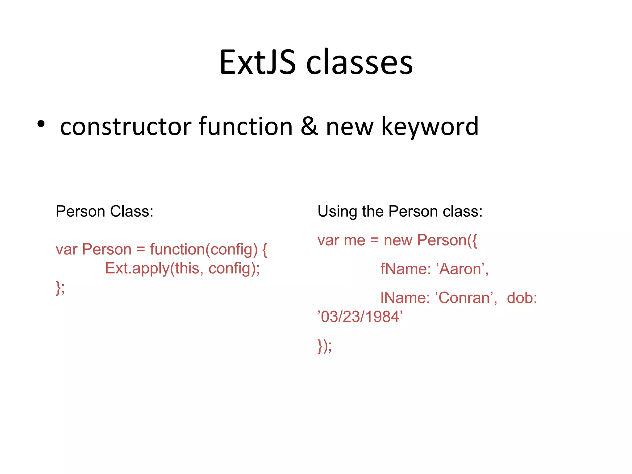 ExtJS classes constructor function & new keyword Person Class: var Person = function(config) { Ext.apply(this, config); }; Using the Person class: var me = new Person({ fName: ‘Aaron’, lName: ‘Conran’,  dob: ’03/23/1984’ });  