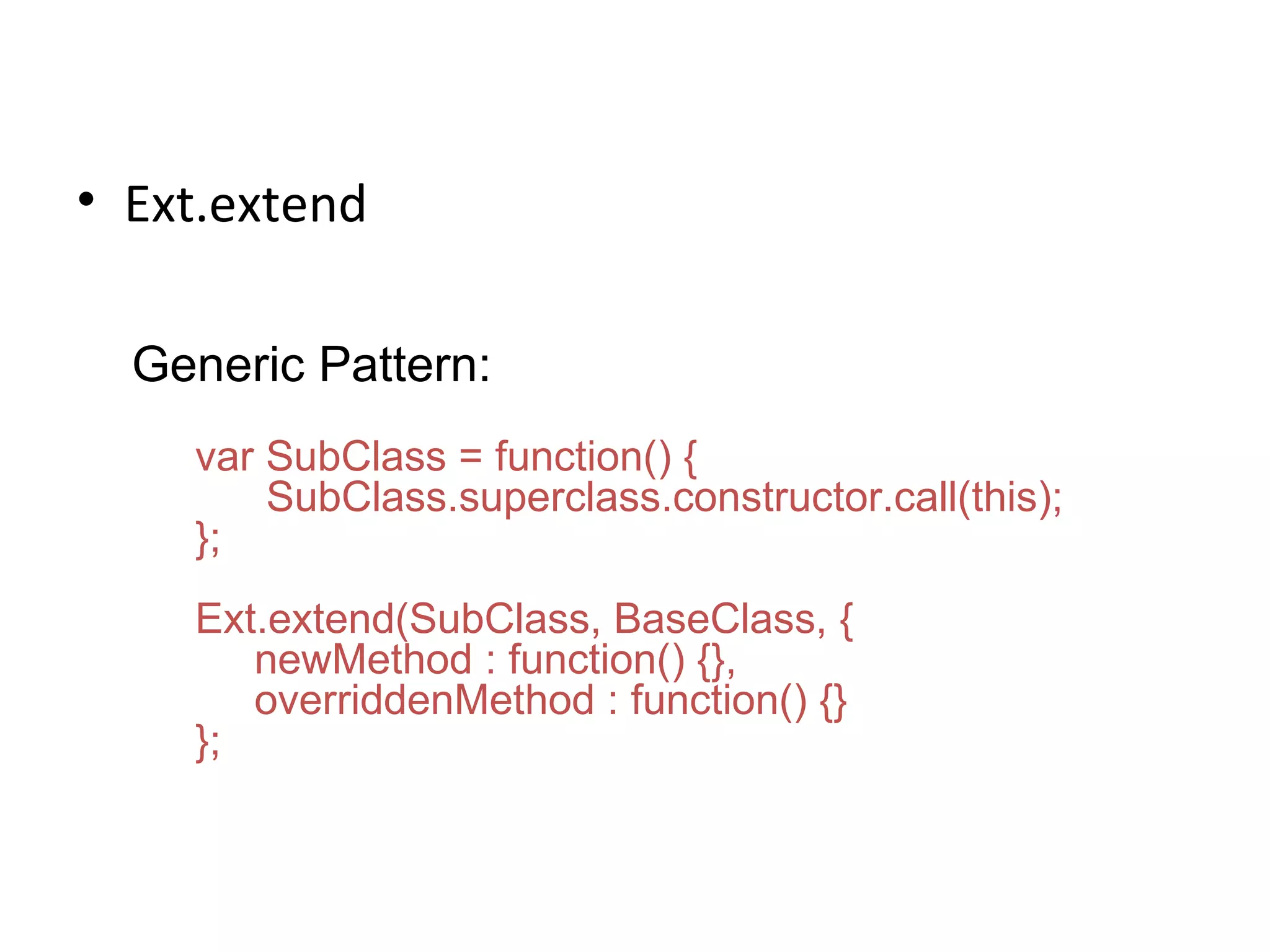 Ext.extend Generic Pattern: var SubClass = function() { SubClass.superclass.constructor.call(this); }; Ext.extend(SubClass, BaseClass, { newMethod : function() {}, overriddenMethod : function() {} }; 