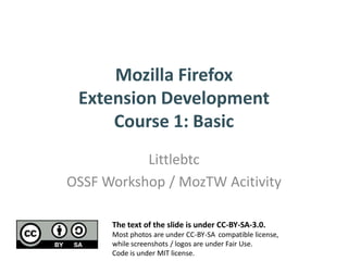 Mozilla Firefox
 Extension Development
     Course 1: Basic
           Littlebtc
OSSF Workshop / MozTW Acitivity

      The text of the slide is under CC-BY-SA-3.0.
      Most photos are under CC-BY-SA compatible license,
      while screenshots / logos are under Fair Use.
      Code is under MIT license.
 