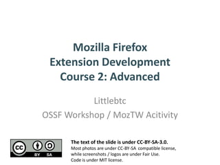Mozilla Firefox
 Extension Development
   Course 2: Advanced
           Littlebtc
OSSF Workshop / MozTW Acitivity

      The text of the slide is under CC-BY-SA-3.0.
      Most photos are under CC-BY-SA compatible license,
      while screenshots / logos are under Fair Use.
      Code is under MIT license.
 