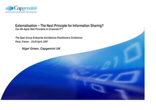 Externalisation – The Next Principle for Information Sharing?
Can We Apply Web Principles to Corporate IT?


The Open Group Enterprise Architecture Practitioners Conference
Paris, France ~ 23-25 April, 2007

      Nigel Green, Capgemini UK
 