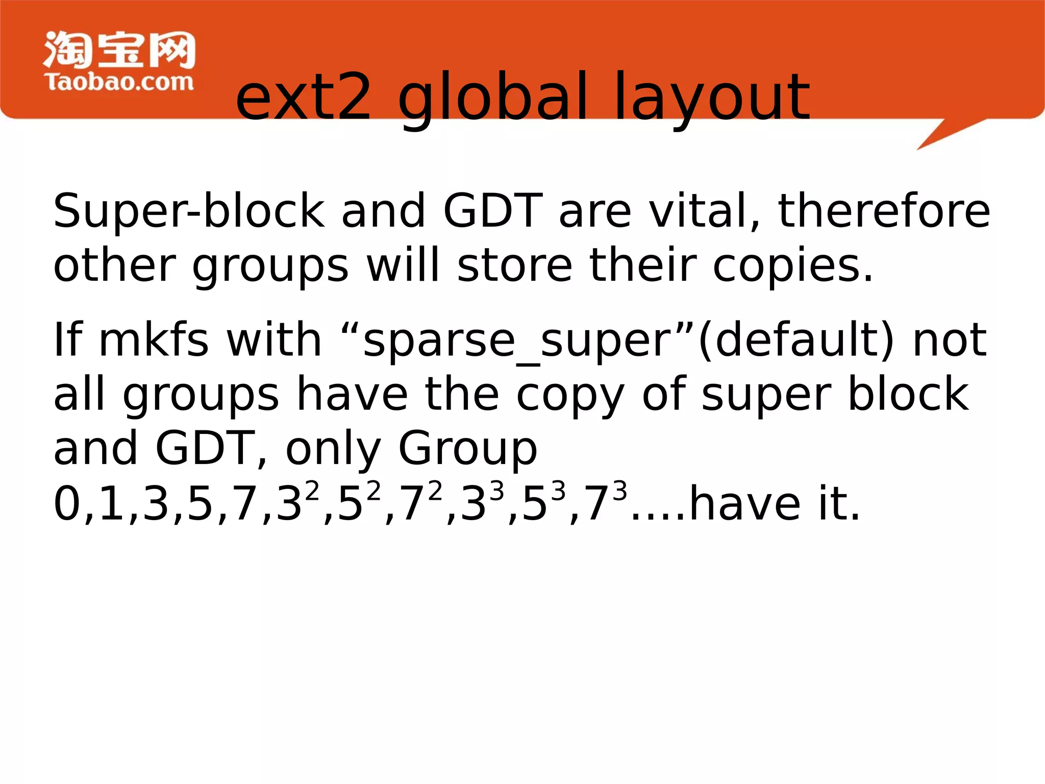 Super-block and GDT are vital, therefore other groups will store their copies. If mkfs with “sparse_super”(default) not all groups have the copy of super block and GDT, only Group 0,1,3,5,7,3 2 ,5 2 ,7 2 ,3 3 ,5 3 ,7 3 ....have it. ext2 global layout 