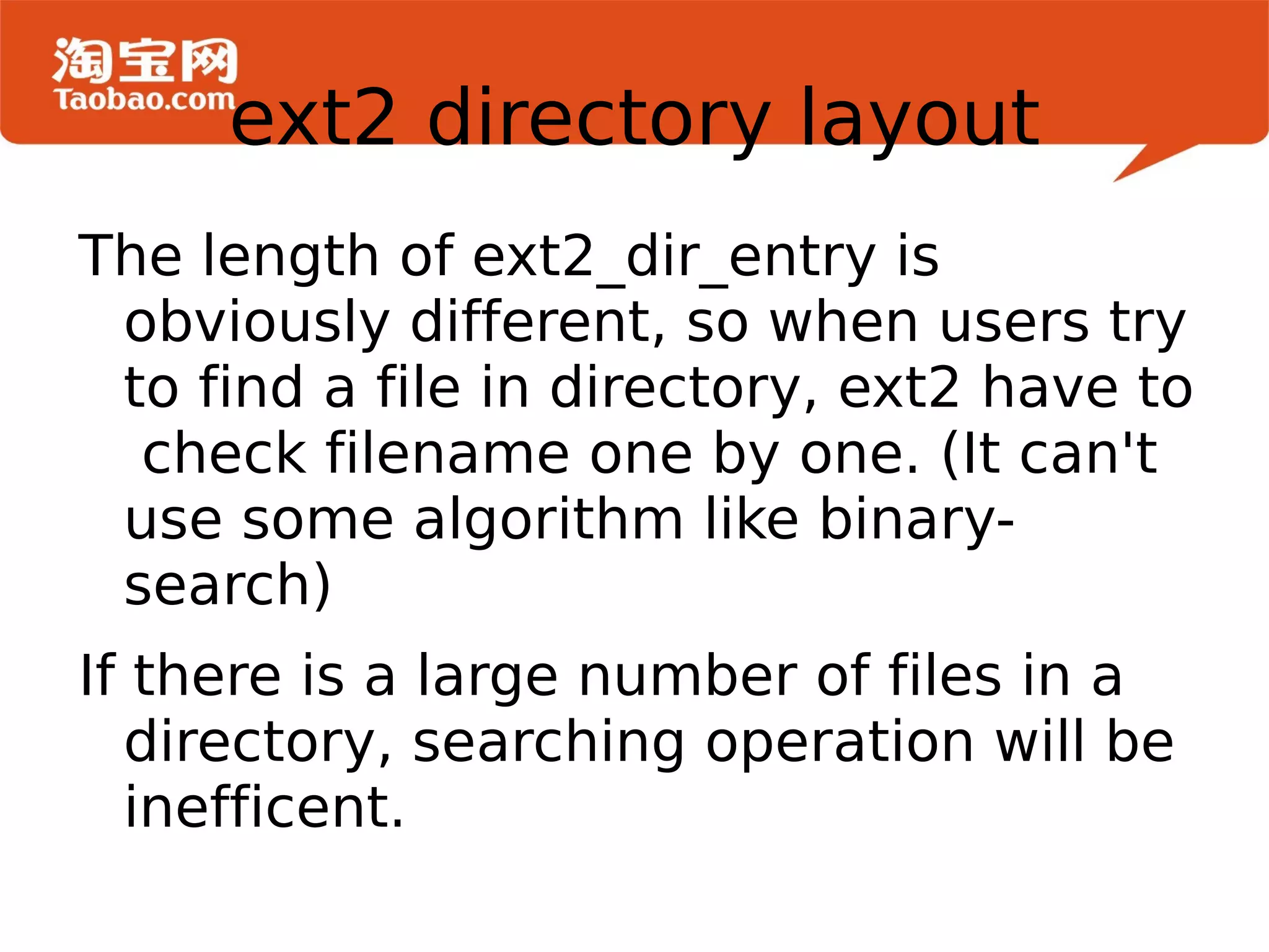 The length of ext2_dir_entry is obviously different, so when users try to find a file in directory, ext2 have to  check filename one by one. (It can't use some algorithm like binary-search)  If there is a large number of files in a directory, searching operation will be inefficent. ext2 directory layout 