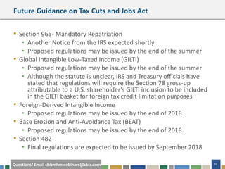 #cbizmhmwebinar 10Questions? Email cbizmhmwebinars@cbiz.com
Future Guidance on Tax Cuts and Jobs Act
• Section 965- Mandatory Repatriation
• Another Notice from the IRS expected shortly
• Proposed regulations may be issued by the end of the summer
• Global Intangible Low-Taxed Income (GILTI)
• Proposed regulations may be issued by the end of the summer
• Although the statute is unclear, IRS and Treasury officials have
stated that regulations will require the Section 78 gross-up
attributable to a U.S. shareholder’s GILTI inclusion to be included
in the GILTI basket for foreign tax credit limitation purposes
• Foreign-Derived Intangible Income
• Proposed regulations may be issued by the end of 2018
• Base Erosion and Anti-Avoidance Tax (BEAT)
• Proposed regulations may be issued by the end of 2018
• Section 482
• Final regulations are expected to be issued by September 2018
 