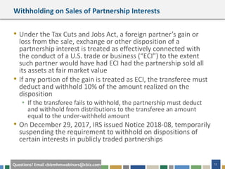 #cbizmhmwebinar 12Questions? Email cbizmhmwebinars@cbiz.com
Withholding on Sales of Partnership Interests
• Under the Tax Cuts and Jobs Act, a foreign partner’s gain or
loss from the sale, exchange or other disposition of a
partnership interest is treated as effectively connected with
the conduct of a U.S. trade or business (“ECI”) to the extent
such partner would have had ECI had the partnership sold all
its assets at fair market value
• If any portion of the gain is treated as ECI, the transferee must
deduct and withhold 10% of the amount realized on the
disposition
• If the transferee fails to withhold, the partnership must deduct
and withhold from distributions to the transferee an amount
equal to the under-withheld amount
• On December 29, 2017, IRS issued Notice 2018-08, temporarily
suspending the requirement to withhold on dispositions of
certain interests in publicly traded partnerships
 