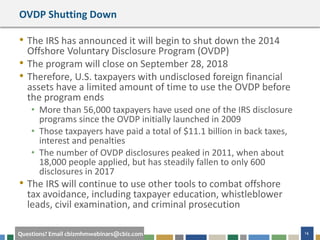 #cbizmhmwebinar 14Questions? Email cbizmhmwebinars@cbiz.com
OVDP Shutting Down
• The IRS has announced it will begin to shut down the 2014
Offshore Voluntary Disclosure Program (OVDP)
• The program will close on September 28, 2018
• Therefore, U.S. taxpayers with undisclosed foreign financial
assets have a limited amount of time to use the OVDP before
the program ends
• More than 56,000 taxpayers have used one of the IRS disclosure
programs since the OVDP initially launched in 2009
• Those taxpayers have paid a total of $11.1 billion in back taxes,
interest and penalties
• The number of OVDP disclosures peaked in 2011, when about
18,000 people applied, but has steadily fallen to only 600
disclosures in 2017
• The IRS will continue to use other tools to combat offshore
tax avoidance, including taxpayer education, whistleblower
leads, civil examination, and criminal prosecution
 
