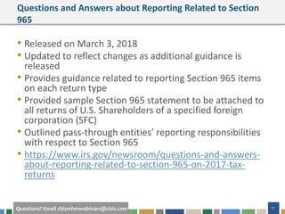 #cbizmhmwebinar 17Questions? Email cbizmhmwebinars@cbiz.com
Questions and Answers about Reporting Related to Section
965
• Released on March 3, 2018
• Updated to reflect changes as additional guidance is
released
• Provides guidance related to reporting Section 965 items
on each return type
• Provided sample Section 965 statement to be attached to
all returns of U.S. Shareholders of a specified foreign
corporation (SFC)
• Outlined pass-through entities’ reporting responsibilities
with respect to Section 965
• https://www.irs.gov/newsroom/questions-and-answers-
about-reporting-related-to-section-965-on-2017-tax-
returns
 