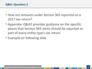#cbizmhmwebinar 18Questions? Email cbizmhmwebinars@cbiz.com
Q&A: Question 2
• How are amounts under Section 965 reported on a
2017 tax return?
• Appendix: Q&A2 provides guidance on the specific
places that Section 965 items should be reported as
part of every entity type’s tax return
• Example on following slide
 