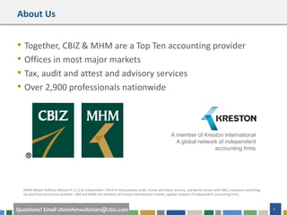 #cbizmhmwebinar 2Questions? Email cbizmhmwebinars@cbiz.com
About Us
• Together, CBIZ & MHM are a Top Ten accounting provider
• Offices in most major markets
• Tax, audit and attest and advisory services
• Over 2,900 professionals nationwide
A member of Kreston International
A global network of independent
accounting firms
MHM (Mayer Hoffman McCann P.C.) is an independent CPA firm that provides audit, review and attest services, and works closely with CBIZ, a business consulting,
tax and financial services provider. CBIZ and MHM are members of Kreston International Limited, a global network of independent accounting firms.
 