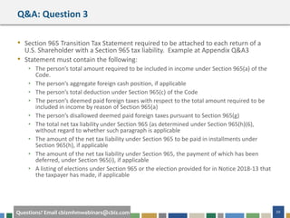 #cbizmhmwebinar 20Questions? Email cbizmhmwebinars@cbiz.com
Q&A: Question 3
• Section 965 Transition Tax Statement required to be attached to each return of a
U.S. Shareholder with a Section 965 tax liability. Example at Appendix Q&A3
• Statement must contain the following:
• The person’s total amount required to be included in income under Section 965(a) of the
Code.
• The person’s aggregate foreign cash position, if applicable
• The person’s total deduction under Section 965(c) of the Code
• The person’s deemed paid foreign taxes with respect to the total amount required to be
included in income by reason of Section 965(a)
• The person’s disallowed deemed paid foreign taxes pursuant to Section 965(g)
• The total net tax liability under Section 965 (as determined under Section 965(h)(6),
without regard to whether such paragraph is applicable
• The amount of the net tax liability under Section 965 to be paid in installments under
Section 965(h), if applicable
• The amount of the net tax liability under Section 965, the payment of which has been
deferred, under Section 965(i), if applicable
• A listing of elections under Section 965 or the election provided for in Notice 2018-13 that
the taxpayer has made, if applicable
 