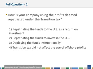 #cbizmhmwebinar 21Questions? Email cbizmhmwebinars@cbiz.com
Poll Question - 2
• How is your company using the profits deemed
repatriated under the Transition tax?
1) Repatriating the funds to the U.S. as a return on
investment
2) Repatriating the funds to invest in the U.S.
3) Deploying the funds internationally
4) Transition tax did not affect the use of offshore profits
 