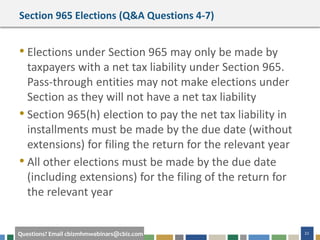 #cbizmhmwebinar 22Questions? Email cbizmhmwebinars@cbiz.com
Section 965 Elections (Q&A Questions 4-7)
• Elections under Section 965 may only be made by
taxpayers with a net tax liability under Section 965.
Pass-through entities may not make elections under
Section as they will not have a net tax liability
• Section 965(h) election to pay the net tax liability in
installments must be made by the due date (without
extensions) for filing the return for the relevant year
• All other elections must be made by the due date
(including extensions) for the filing of the return for
the relevant year
 