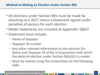 #cbizmhmwebinar 23Questions? Email cbizmhmwebinars@cbiz.com
Method to Making an Election Under Section 965
• All elections under Section 965 must be made by
attaching to a 2017 return a statement signed under
penalties of perjury for each election
• Model statements are included at Appendix: Q&A7
• Statement must include:
• Name of taxpayer
• Taxpayer ID number
• Any other relevant information to the election (Ex.
Name and Taxpayer ID of the S Corporation with which
the deferral election under Section 965(i)(1) is made)
• Must be named using the conventions on the following
slide
 