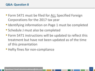 #cbizmhmwebinar 26Questions? Email cbizmhmwebinars@cbiz.com
Q&A: Question 8
• Form 5471 must be filed for ALL Specified Foreign
Corporations for the 2017 tax year
• Identifying information on Page 1 must be completed
• Schedule J must also be completed
• Form 5471 instructions will be updated to reflect this
treatment but have not been updated as of the time
of this presentation
• Hefty fines for non-compliance
 