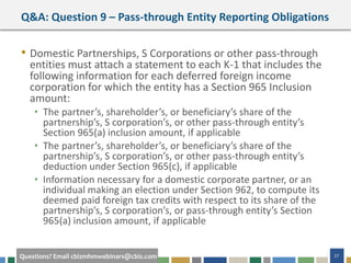 #cbizmhmwebinar 27Questions? Email cbizmhmwebinars@cbiz.com
Q&A: Question 9 – Pass-through Entity Reporting Obligations
• Domestic Partnerships, S Corporations or other pass-through
entities must attach a statement to each K-1 that includes the
following information for each deferred foreign income
corporation for which the entity has a Section 965 Inclusion
amount:
• The partner’s, shareholder’s, or beneficiary’s share of the
partnership’s, S corporation’s, or other pass-through entity’s
Section 965(a) inclusion amount, if applicable
• The partner’s, shareholder’s, or beneficiary’s share of the
partnership’s, S corporation’s, or other pass-through entity’s
deduction under Section 965(c), if applicable
• Information necessary for a domestic corporate partner, or an
individual making an election under Section 962, to compute its
deemed paid foreign tax credits with respect to its share of the
partnership’s, S corporation’s, or pass-through entity’s Section
965(a) inclusion amount, if applicable
 