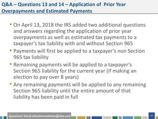 #cbizmhmwebinar 28Questions? Email cbizmhmwebinars@cbiz.com
Q&A – Questions 13 and 14 – Application of Prior Year
Overpayments and Estimated Payments
• On April 13, 2018 the IRS added two additional questions
and answers regarding the application of prior year
overpayments as well as estimated tax payments to a
taxpayer’s tax liability with and without Section 965
• Payments will first be applied to a taxpayer’s non Section
965 tax liability
• Remaining payments will be applied to a taxpayer’s
Section 965 liability for the current year (if making an
election to pay over 8 years)
• Any remaining payments will be applied to any remaining
Section 965 liability until the entire amount of that
liability has been paid in full
 