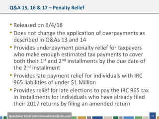 #cbizmhmwebinar 29Questions? Email cbizmhmwebinars@cbiz.com
Q&A 15, 16 & 17 – Penalty Relief
• Released on 6/4/18
• Does not change the application of overpayments as
described in Q&As 13 and 14
• Provides underpayment penalty relief for taxpayers
who make enough estimated tax payments to cover
both their 1st and 2nd installments by the due date of
the 2nd installment
• Provides late payment relief for individuals with IRC
965 liabilities of under $1 Million
• Provides relief for late elections to pay the IRC 965 tax
in installments for individuals who have already filed
their 2017 returns by filing an amended return
 