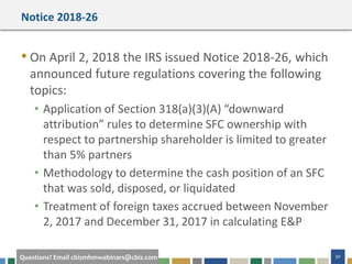 #cbizmhmwebinar 30Questions? Email cbizmhmwebinars@cbiz.com
Notice 2018-26
• On April 2, 2018 the IRS issued Notice 2018-26, which
announced future regulations covering the following
topics:
• Application of Section 318(a)(3)(A) “downward
attribution” rules to determine SFC ownership with
respect to partnership shareholder is limited to greater
than 5% partners
• Methodology to determine the cash position of an SFC
that was sold, disposed, or liquidated
• Treatment of foreign taxes accrued between November
2, 2017 and December 31, 2017 in calculating E&P
 