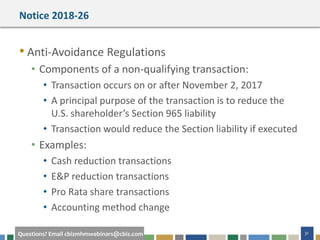 #cbizmhmwebinar 31Questions? Email cbizmhmwebinars@cbiz.com
Notice 2018-26
• Anti-Avoidance Regulations
• Components of a non-qualifying transaction:
• Transaction occurs on or after November 2, 2017
• A principal purpose of the transaction is to reduce the
U.S. shareholder’s Section 965 liability
• Transaction would reduce the Section liability if executed
• Examples:
• Cash reduction transactions
• E&P reduction transactions
• Pro Rata share transactions
• Accounting method change
 