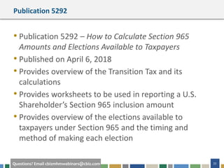 #cbizmhmwebinar 33Questions? Email cbizmhmwebinars@cbiz.com
Publication 5292
• Publication 5292 – How to Calculate Section 965
Amounts and Elections Available to Taxpayers
• Published on April 6, 2018
• Provides overview of the Transition Tax and its
calculations
• Provides worksheets to be used in reporting a U.S.
Shareholder’s Section 965 inclusion amount
• Provides overview of the elections available to
taxpayers under Section 965 and the timing and
method of making each election
 