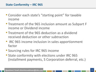#cbizmhmwebinar 34Questions? Email cbizmhmwebinars@cbiz.com
State Conformity – IRC 965
• Consider each state’s “starting point” for taxable
income
• Treatment of the 965 inclusion amount as Subpart F
income or Dividend income
• Treatment of the 965 deduction as a dividend
received deduction or other subtraction
• IRC 965 income inclusion in sales apportionment
factor
• Sourcing rules for IRC 965 income
• State conformity with elections under IRC 965
(installment payments, S Corporation deferral, etc.)
 