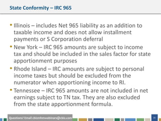 #cbizmhmwebinar 35Questions? Email cbizmhmwebinars@cbiz.com
State Conformity – IRC 965
• Illinois – includes Net 965 liability as an addition to
taxable income and does not allow installment
payments or S Corporation deferral
• New York – IRC 965 amounts are subject to income
tax and should be included in the sales factor for state
apportionment purposes
• Rhode Island – IRC amounts are subject to personal
income taxes but should be excluded from the
numerator when apportioning income to RI.
• Tennessee – IRC 965 amounts are not included in net
earnings subject to TN tax. They are also excluded
from the state apportionment formula.
 