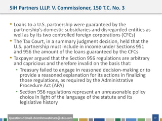#cbizmhmwebinar 37Questions? Email cbizmhmwebinars@cbiz.com
SIH Partners LLLP. V. Commissioner, 150 T.C. No. 3
• Loans to a U.S. partnership were guaranteed by the
partnership’s domestic subsidiaries and disregarded entities as
well as by its two controlled foreign corporations (CFCs)
• The Tax Court, in a summary judgment decision, held that the
U.S. partnership must include in income under Sections 951
and 956 the amount of the loans guaranteed by the CFCs
• Taxpayer argued that the Section 956 regulations are arbitrary
and capricious and therefore invalid on the basis that:
• Treasury failed to engage in reasoned decision-making or to
provide a reasoned explanation for its actions in finalizing
those regulations, as required by the Administrative
Procedure Act (APA)
• Section 956 regulations represent an unreasonable policy
choice in light of the language of the statute and its
legislative history
 