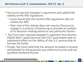 #cbizmhmwebinar 38Questions? Email cbizmhmwebinars@cbiz.com
SIH Partners LLLP. V. Commissioner, 150 T.C. No. 3
• Tax Court rejected taxpayer’s arguments and upheld the
validity of the 956 regulations
• Court found that the Section 956 regulations did not
violate the APA
• Plain text of the statute does not require Treasury to
engage in a process of balancing or provide an analysis
of its decision-making based on any particular factors
• Tax Court also rejected taxpayer’s argument that Section
956(d) didn’t apply because the CFCs’ guarantees had no
substantial effect on the ability of the U.S. partnership to
borrow the funds
• Finally, Tax Court held that the amount included in income
attributable to the guaranty was ordinary income and not
qualified dividend income
 