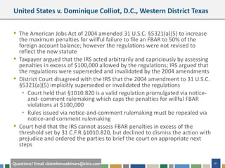 #cbizmhmwebinar 41Questions? Email cbizmhmwebinars@cbiz.com
United States v. Dominique Colliot, D.C., Western District Texas
• The American Jobs Act of 2004 amended 31 U.S.C. §5321(a)(5) to increase
the maximum penalties for willful failure to file an FBAR to 50% of the
foreign account balance; however the regulations were not revised to
reflect the new statute
• Taxpayer argued that the IRS acted arbitrarily and capriciously by assessing
penalties in excess of $100,000 allowed by the regulations; IRS argued that
the regulations were superseded and invalidated by the 2004 amendments
• District Court disagreed with the IRS that the 2004 amendment to 31 U.S.C.
§5321(a)(5) implicitly superseded or invalidated the regulations
• Court held that §1010.820 is a valid regulation promulgated via notice-
and- comment rulemaking which caps the penalties for willful FBAR
violations at $100,000
• Rules issued via notice-and-comment rulemaking must be repealed via
notice-and comment rulemaking
• Court held that the IRS cannot assess FBAR penalties in excess of the
threshold set by 31 C.F.R.§1010.820, but declined to dismiss the action with
prejudice and ordered the parties to brief the court on appropriate next
steps
 