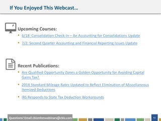 #cbizmhmwebinar 43Questions? Email cbizmhmwebinars@cbiz.com
If You Enjoyed This Webcast…
Upcoming Courses:
• 6/18: Consolidation Check-In – An Accounting for Consolidations Update
• 7/2: Second Quarter Accounting and Financial Reporting Issues Update
Recent Publications:
• Are Qualified Opportunity Zones a Golden Opportunity for Avoiding Capital
Gains Tax?
• 2018 Standard Mileage Rates Updated to Reflect Elimination of Miscellaneous
Itemized Deductions
• IRS Responds to State Tax Deduction Workarounds
 