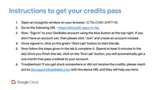 1. Open an incognito window on your browser. (CTRL/CMD+SHIFT+N).
2. Go to the following URL - https://bit.ly/30-days-In-fac
3. Now, "Sign In" to your Qwiklabs account using the blue button at the top right. If you
don't have an account yet, then please click "Join" and create an account instead.
4. Once signed in, click on the green "Start Lab" button to start the lab.
5. Now follow the steps given in the lab & complete it. (Spend at least 5 minutes in the
lab) Once you finish this lab, click on the "End Lab" button, you will automatically get a
one month free pass credited to your account.
6. Troubleshoot: If you get stuck somewhere or did not receive the credits, please reach
out to dscsupport@qwiklabs.com with the above URL and they will help you here.
Instructions to get your credits pass
 