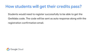 Students would need to register successfully to be able to get the
Qwiklabs code. The code will be sent as auto response along with the
registration confirmation email.
How students will get their credits pass?
 