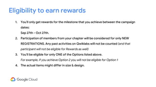 1. You’ll only get rewards for the milestone that you achieve between the campaign
dates:
Sep 27th - Oct 27th.
2. Participation of members from your chapter will be considered for only NEW
REGISTRATIONS. Any past activities on Qwiklabs will not be counted (and that
participant will not be eligible for Rewards as well)
3. You’ll be eligible for only ONE of the Options listed above.
For example, if you achieve Option 2 you will not be eligible for Option 1
4. The actual items might differ in size & design.
Eligibility to earn rewards
 