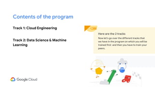 Track 1: Cloud Engineering
Track 2: Data Science & Machine
Learning
Here are the 2 tracks
Now let’s go over the different tracks that
we have in the program on which you will be
trained first and then you have to train your
peers.
Contents of the program
 