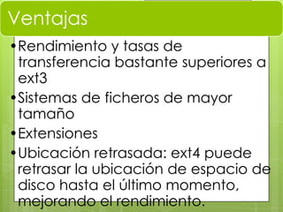 Ventajas
•Rendimiento y tasas de
transferencia bastante superiores a
ext3
•Sistemas de ficheros de mayor
tamaño
•Extensiones
•Ubicación retrasada: ext4 puede
retrasar la ubicación de espacio de
disco hasta el último momento,
mejorando el rendimiento.
 
